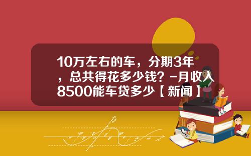 10万左右的车，分期3年，总共得花多少钱？-月收入8500能车贷多少【新闻】