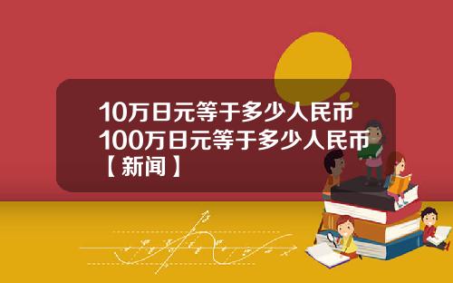 10万日元等于多少人民币100万日元等于多少人民币【新闻】
