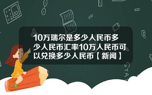 10万瑞尔是多少人民币多少人民币汇率10万人民币可以兑换多少人民币【新闻】