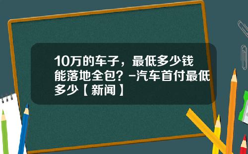 10万的车子，最低多少钱能落地全包？-汽车首付最低多少【新闻】