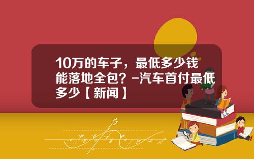 10万的车子，最低多少钱能落地全包？-汽车首付最低多少【新闻】