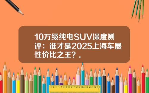 10万级纯电SUV深度测评：谁才是2025上海车展性价比之王？.