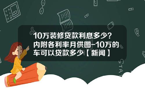 10万装修贷款利息多少？内附各利率月供图-10万的车可以贷款多少【新闻】