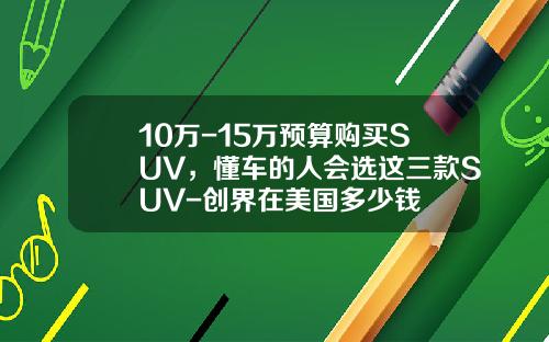 10万-15万预算购买SUV，懂车的人会选这三款SUV-创界在美国多少钱