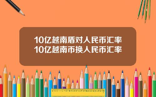 10亿越南盾对人民币汇率10亿越南币换人民币汇率