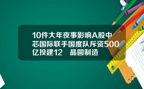 10件大年夜事影响A股中芯国际联手国度队斥资500亿投建12吋晶圆制造