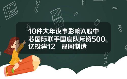 10件大年夜事影响A股中芯国际联手国度队斥资500亿投建12吋晶圆制造
