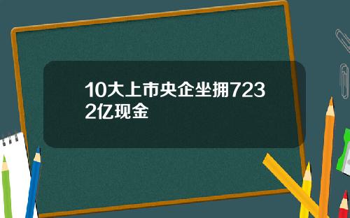 10大上市央企坐拥7232亿现金
