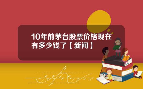 10年前茅台股票价格现在有多少钱了【新闻】