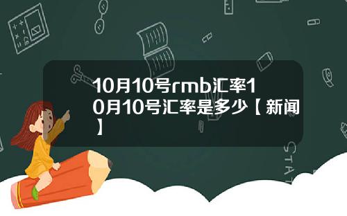 10月10号rmb汇率10月10号汇率是多少【新闻】