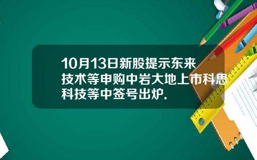10月13日新股提示东来技术等申购中岩大地上市科思科技等中签号出炉.