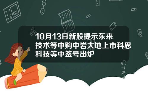 10月13日新股提示东来技术等申购中岩大地上市科思科技等中签号出炉