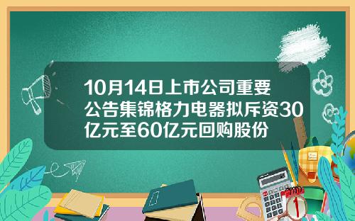 10月14日上市公司重要公告集锦格力电器拟斥资30亿元至60亿元回购股份