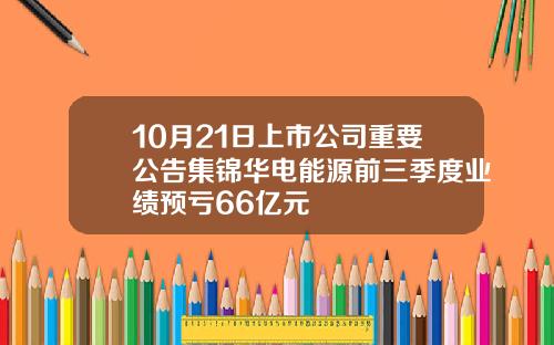 10月21日上市公司重要公告集锦华电能源前三季度业绩预亏66亿元