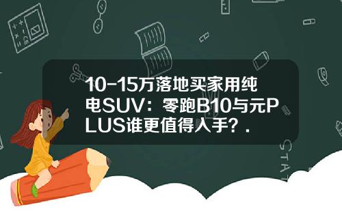 10-15万落地买家用纯电SUV：零跑B10与元PLUS谁更值得入手？.