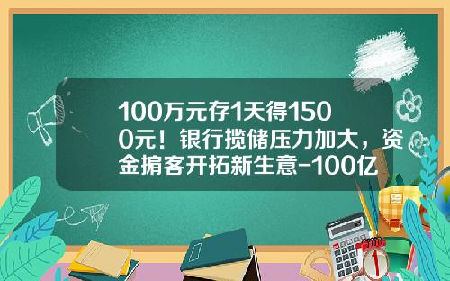 100万元存1天得1500元！银行揽储压力加大，资金掮客开拓新生意-100亿人民币存银行一天利息是多少