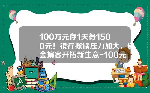 100万元存1天得1500元！银行揽储压力加大，资金掮客开拓新生意-100元存在银行里一天多少利息是多少