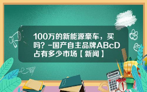 100万的新能源豪车，买吗？-国产自主品牌ABcD占有多少市场【新闻】