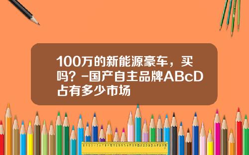 100万的新能源豪车，买吗？-国产自主品牌ABcD占有多少市场