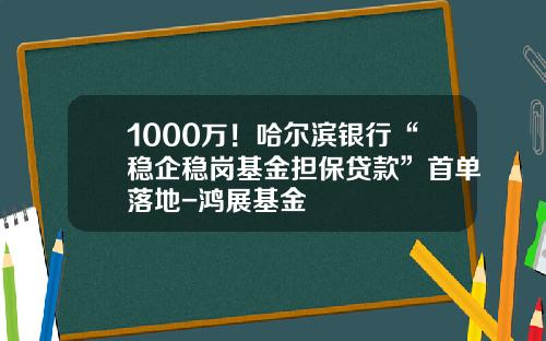 1000万！哈尔滨银行“稳企稳岗基金担保贷款”首单落地-鸿展基金
