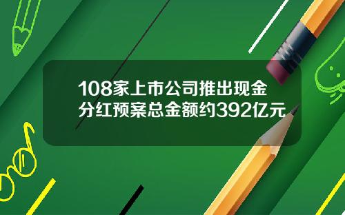 108家上市公司推出现金分红预案总金额约392亿元