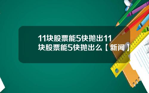 11块股票能5快抛出11块股票能5快抛出么【新闻】