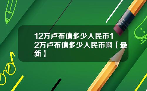 12万卢布值多少人民币12万卢布值多少人民币啊【最新】