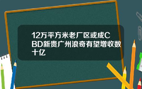 12万平方米老厂区或成CBD新贵广州浪奇有望增收数十亿