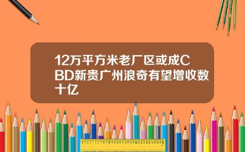 12万平方米老厂区或成CBD新贵广州浪奇有望增收数十亿
