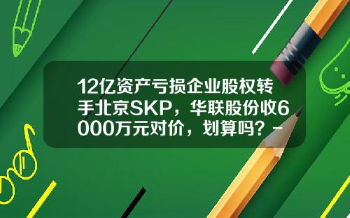 12亿资产亏损企业股权转手北京SKP，华联股份收6000万元对价，划算吗？-100万释放15%股权是多少钱