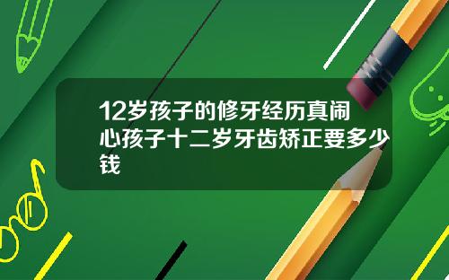12岁孩子的修牙经历真闹心孩子十二岁牙齿矫正要多少钱