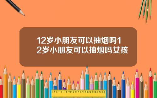 12岁小朋友可以抽烟吗12岁小朋友可以抽烟吗女孩