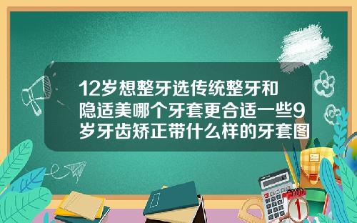 12岁想整牙选传统整牙和隐适美哪个牙套更合适一些9岁牙齿矫正带什么样的牙套图片