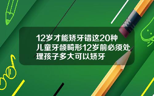 12岁才能矫牙错这20种儿童牙颌畸形12岁前必须处理孩子多大可以矫牙
