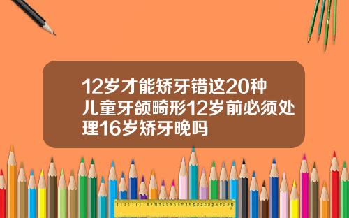 12岁才能矫牙错这20种儿童牙颌畸形12岁前必须处理16岁矫牙晚吗