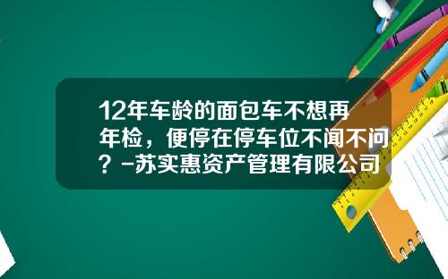 12年车龄的面包车不想再年检，便停在停车位不闻不问？-苏实惠资产管理有限公司