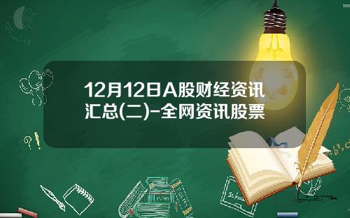 12月12日A股财经资讯汇总(二)-全网资讯股票