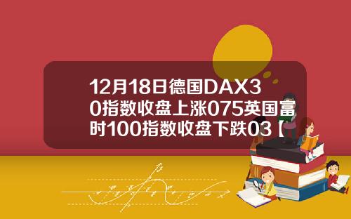 12月18日德国DAX30指数收盘上涨075英国富时100指数收盘下跌03【最新】