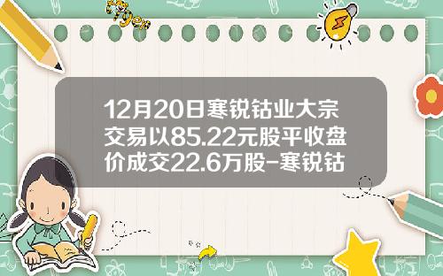 12月20日寒锐钴业大宗交易以85.22元股平收盘价成交22.6万股-寒锐钴业有限公司