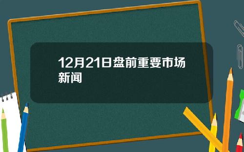 12月21日盘前重要市场新闻