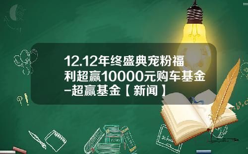 12.12年终盛典宠粉福利超赢10000元购车基金-超赢基金【新闻】