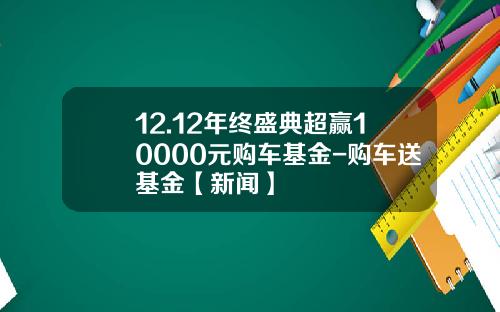 12.12年终盛典超赢10000元购车基金-购车送基金【新闻】