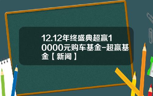 12.12年终盛典超赢10000元购车基金-超赢基金【新闻】