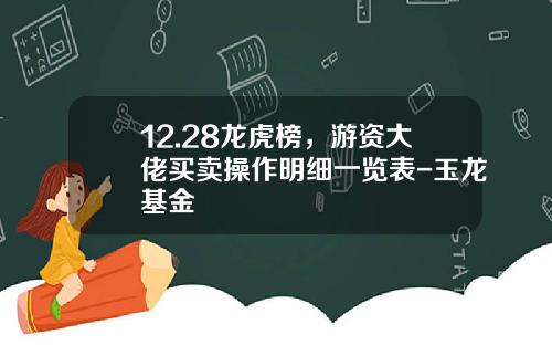 12.28龙虎榜，游资大佬买卖操作明细一览表-玉龙基金