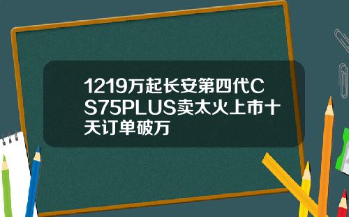1219万起长安第四代CS75PLUS卖太火上市十天订单破万
