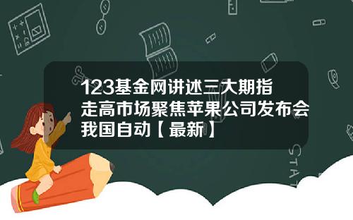 123基金网讲述三大期指走高市场聚焦苹果公司发布会我国自动【最新】