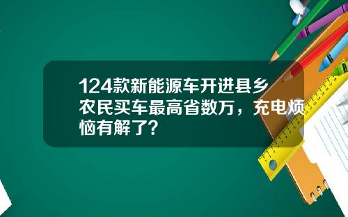 124款新能源车开进县乡农民买车最高省数万，充电烦恼有解了？
