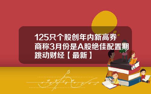 125只个股创年内新高券商称3月份是A股绝佳配置期跳动财经【最新】