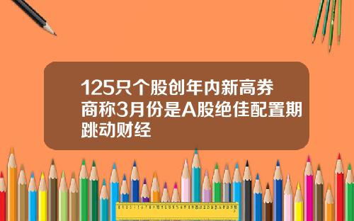 125只个股创年内新高券商称3月份是A股绝佳配置期跳动财经