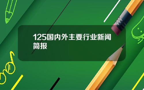 125国内外主要行业新闻简报